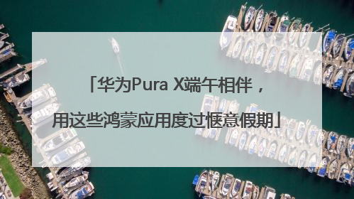 华为Pura X端午相伴，用这些鸿蒙应用度过惬意假期