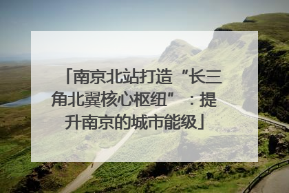 南京北站打造“长三角北翼核心枢纽”：提升南京的城市能级