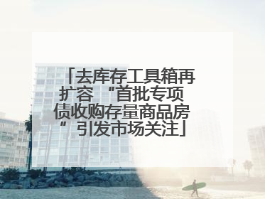 去库存工具箱再扩容 “首批专项债收购存量商品房”引发市场关注