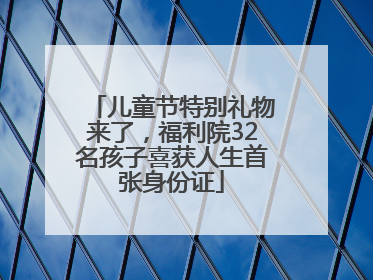 儿童节特别礼物来了，福利院32名孩子喜获人生首张身份证