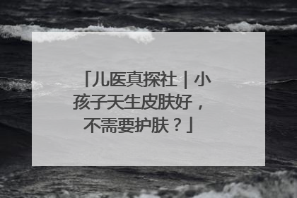 儿医真探社｜小孩子天生皮肤好，不需要护肤？