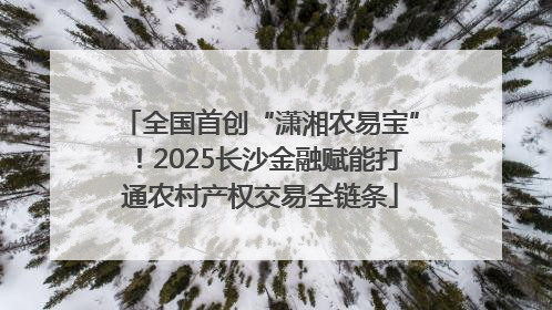 全国首创“潇湘农易宝”！2025长沙金融赋能打通农村产权交易全链条