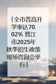 全市普高升学率达70.02% 晋江市2025年秋季招生政策现场咨询会举行