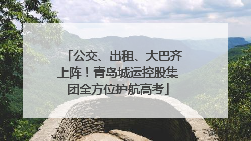 公交、出租、大巴齐上阵！青岛城运控股集团全方位护航高考