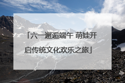 六一邂逅端午 萌娃开启传统文化欢乐之旅