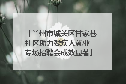 兰州市城关区甘家巷社区助力残疾人就业 专场招聘会成效显著
