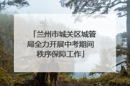兰州市城关区城管局全力开展中考期间秩序保障工作