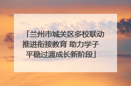兰州市城关区多校联动推进衔接教育 助力学子平稳过渡成长新阶段