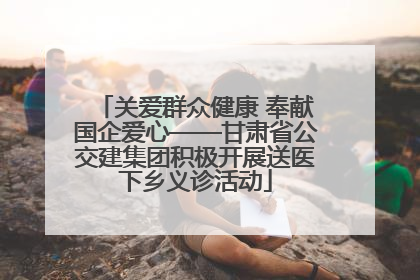 关爱群众健康 奉献国企爱心——甘肃省公交建集团积极开展送医下乡义诊活动