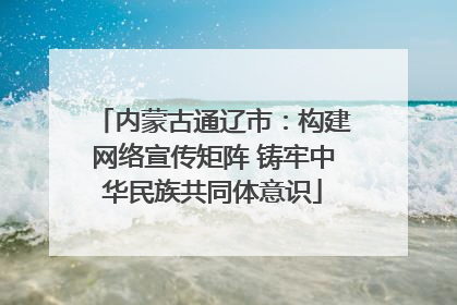 内蒙古通辽市：构建网络宣传矩阵 铸牢中华民族共同体意识