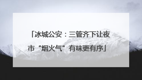 冰城公安：三管齐下让夜市“烟火气”有味更有序