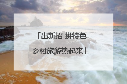 出新招 拼特色 乡村旅游热起来