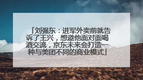 刘强东：进军外卖前就告诉了王兴，想邀他面对面喝酒交流，京东未来会打造一种与美团不同的商业模式