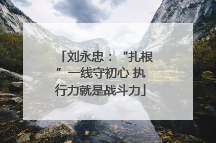刘永忠：“扎根”一线守初心 执行力就是战斗力