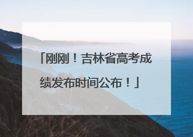 刚刚！吉林省高考成绩发布时间公布！