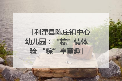 利津县陈庄镇中心幼儿园：“粽”情体验 “粽”享童趣