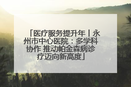 医疗服务提升年丨永州市中心医院：多学科协作 推动帕金森病诊疗迈向新高度