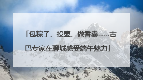 包粽子、投壶、做香囊……古巴专家在聊城感受端午魅力