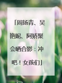 周扬青、吴艳妮、阿娇聚会晒合影：冲吧！女孩们