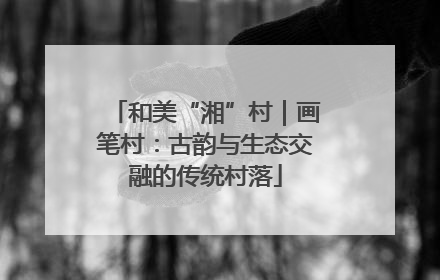 和美“湘”村｜画笔村：古韵与生态交融的传统村落