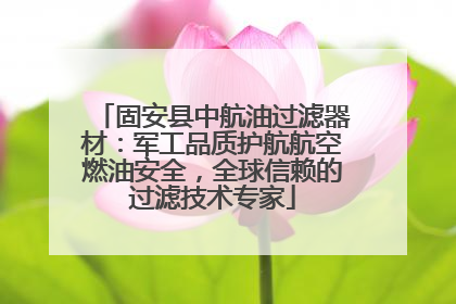 固安县中航油过滤器材：军工品质护航航空燃油安全，全球信赖的过滤技术专家