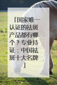国家唯一认证的祛斑产品都有哪个？专业持证：中国祛斑十大名牌