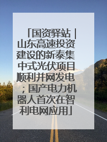 国资驿站｜山东高速投资建设的新泰集中式光伏项目顺利并网发电；国产电力机器人首次在智利电网应用
