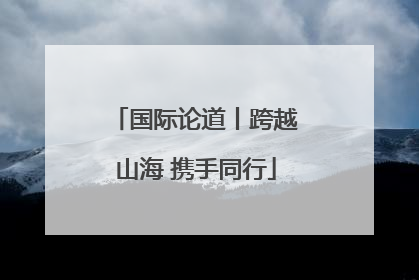 国际论道丨跨越山海 携手同行