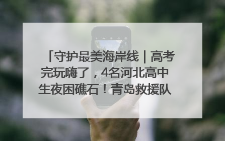 守护最美海岸线｜高考完玩嗨了，4名河北高中生夜困礁石！青岛救援队火速出动救上岸
