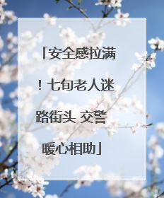 安全感拉满！七旬老人迷路街头 交警暖心相助