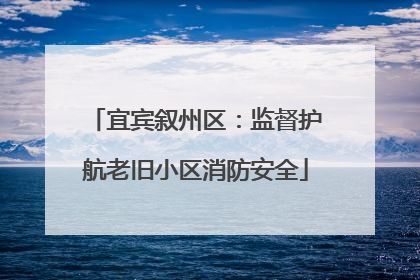 宜宾叙州区：监督护航老旧小区消防安全