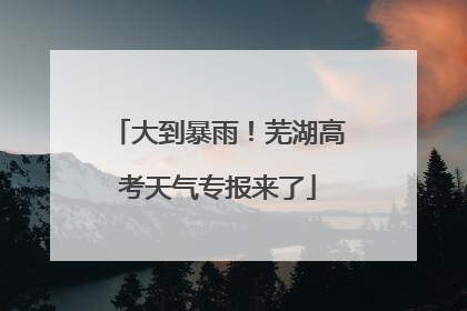 大到暴雨！芜湖高考天气专报来了