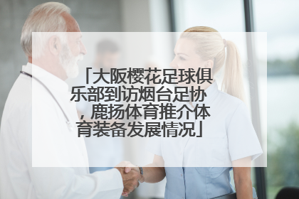 大阪樱花足球俱乐部到访烟台足协，鹿扬体育推介体育装备发展情况