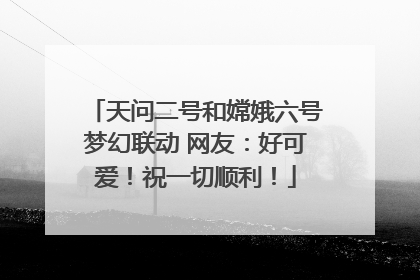 天问二号和嫦娥六号梦幻联动 网友：好可爱！祝一切顺利！