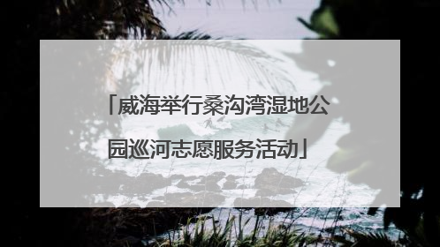 威海举行桑沟湾湿地公园巡河志愿服务活动