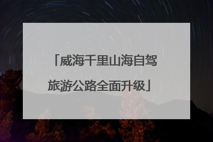 威海千里山海自驾旅游公路全面升级