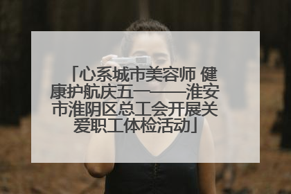 心系城市美容师 健康护航庆五一——淮安市淮阴区总工会开展关爱职工体检活动