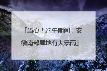 当心！端午期间，安徽南部局地有大暴雨