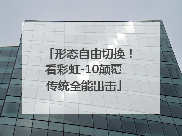 形态自由切换！看彩虹-10颠覆传统全能出击