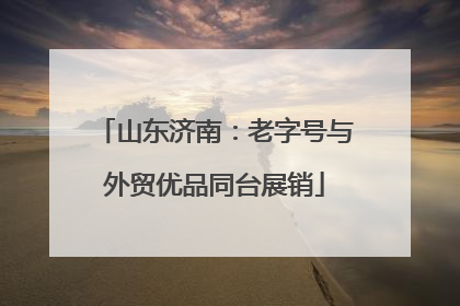 山东济南：老字号与外贸优品同台展销
