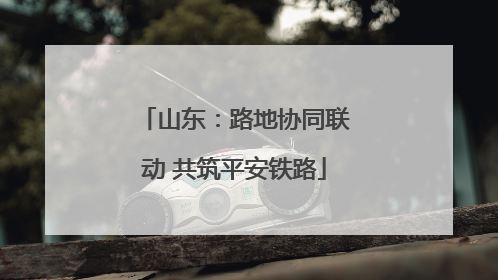 山东：路地协同联动 共筑平安铁路