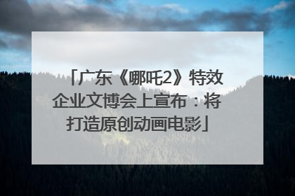 广东《哪吒2》特效企业文博会上宣布：将打造原创动画电影