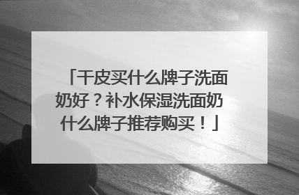 干皮买什么牌子洗面奶好？补水保湿洗面奶什么牌子推荐购买！