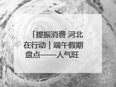 提振消费 河北在行动｜端午假期盘点——人气旺 活力足 端午经济“热浪”迭起