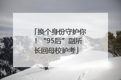 换个身份守护你！“95后”副所长回母校护考