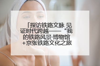 探访铁路文脉 见证时代跨越——“我的铁路风景·博物馆+京张铁路文化之旅”活动在京启动
