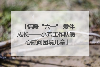 情暖“六一” 爱伴成长——小芳工作队暖心慰问困境儿童