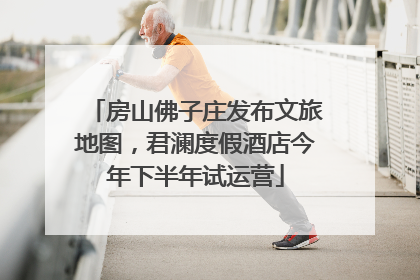 房山佛子庄发布文旅地图，君澜度假酒店今年下半年试运营