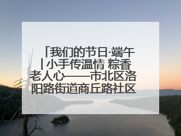 我们的节日·端午│小手传温情 粽香老人心——市北区洛阳路街道商丘路社区携手共建单位开展端午主题活动