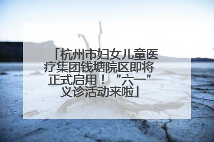 杭州市妇女儿童医疗集团钱塘院区即将正式启用！“六一”义诊活动来啦